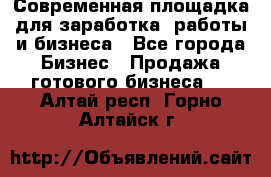 Современная площадка для заработка, работы и бизнеса - Все города Бизнес » Продажа готового бизнеса   . Алтай респ.,Горно-Алтайск г.